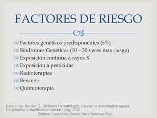 
 Factores genéticos predisponentes (5%)
 Síndromes Genéticos (10 – 30 veces mas riesgo)
 Exposición continúa a rayos X
 Exposición a pesticidas
 Radioterapias
 Benceno
 Quimioterapia
FACTORES DE RIESGO
Referencia: Beutler E., Williams Hematología, Leucemia linfoblástica aguda,
Diagnostico y clasificación celular: pág. 1142
Elaboro: López Luis Daniel, Nava Sánchez Raúl
 