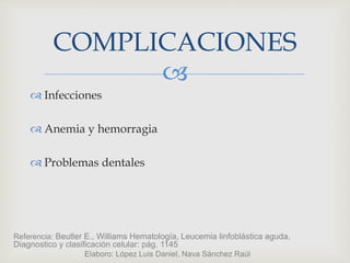
 Infecciones
 Anemia y hemorragia
 Problemas dentales
COMPLICACIONES
Referencia: Beutler E., Williams Hematología, Leucemia linfoblástica aguda,
Diagnostico y clasificación celular: pág. 1145
Elaboro: López Luis Daniel, Nava Sánchez Raúl
 