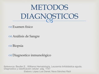 
 Examen físico
 Análisis de Sangre
 Biopsia
 Diagnostico inmunológico
METODOS
DIAGNOSTICOS
Referencia: Beutler E., Williams Hematología, Leucemia linfoblástica aguda,
Diagnostico y clasificación celular: pág. 1147
Elaboro: López Luis Daniel, Nava Sánchez Raúl
 