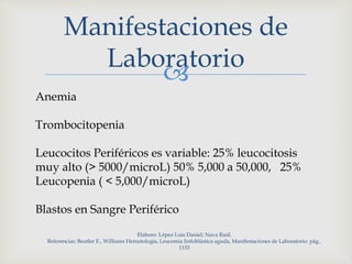 
Manifestaciones de
Laboratorio
Anemia
Trombocitopenia
Leucocitos Periféricos es variable: 25% leucocitosis
muy alto (> 5000/microL) 50% 5,000 a 50,000, 25%
Leucopenia ( < 5,000/microL)
Blastos en Sangre Periférico
Elaboro: López Luis Daniel; Nava Raúl.
Referencias: Beutler E., Williams Hematología, Leucemia linfoblástica aguda, Manifestaciones de Laboratorio: pág..
1153
 