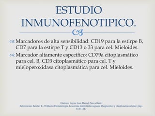
ESTUDIO
INMUNOFENOTIPICO.
 Marcadores de alta sensibilidad: CD19 para la estirpe B,
CD7 para la estirpe T y CD13 o 33 para cel. Mieloides.
 Marcador altamente especifico: CD79a citoplasmático
para cel. B, CD3 citoplasmático para cel. T y
mieloperoxidasa citoplasmática para cel. Mieloides.
Elaboro: López Luis Daniel; Nava Raúl.
Referencias: Beutler E., Williams Hematología, Leucemia linfoblástica aguda, Diagnostico y clasificación celular: pág..
1146-1147
 