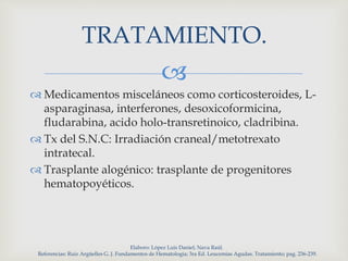 
 Medicamentos misceláneos como corticosteroides, L-
asparaginasa, interferones, desoxicoformicina,
fludarabina, acido holo-transretinoico, cladribina.
 Tx del S.N.C: Irradiación craneal/metotrexato
intratecal.
 Trasplante alogénico: trasplante de progenitores
hematopoyéticos.
Elaboro: López Luis Daniel; Nava Raúl.
Referencias: Ruiz Argüelles G. J. Fundamentos de Hematologia; 3ra Ed. Leucemias Agudas. Tratamiento; pag. 236-239.
TRATAMIENTO.
 