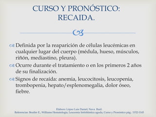 
CURSO Y PRONÓSTICO:
RECAIDA.
 Definida por la reaparición de células leucémicas en
cualquier lugar del cuerpo (médula, hueso, músculos,
riñón, mediastino, pleura).
 Ocurre durante el tratamiento o en los primeros 2 años
de su finalización.
 Signos de recaída: anemia, leucocitosis, leucopenia,
trombopenia, hepato/esplenomegalia, dolor óseo,
fiebre.
Elaboro: López Luis Daniel; Nava Raúl.
Referencias: Beutler E., Williams Hematología, Leucemia linfoblástica aguda, Curso y Pronóstico pág.. 1152-1143
 