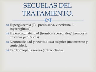 
SECUELAS DEL
TRATAMIENTO.
 Hiperglucemia (Tx prednisona, vincristina, L-
asparraginasa).
 Hipercoagulabilidad (trombosis cerebrales/ trombosis
de venas periféricas).
 Neurotoxicidad y necrosis ósea aséptica (metotrexato y
corticoides).
 Cardiomiopatía severa (antraciclinas).
 