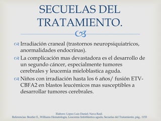 
 Irradiación craneal (trastornos neuropsiquiatricos,
anormalidades endocrinas).
 La complicación mas devastadora es el desarrollo de
un segundo cáncer, especialmente tumores
cerebrales y leucemia mieloblastica aguda.
 Niños con irradiación hasta los 6 años/ fusión ETV-
CBFA2 en blastos leucémicos mas susceptibles a
desarrollar tumores cerebrales.
Elaboro: López Luis Daniel; Nava Raúl.
Referencias: Beutler E., Williams Hematología, Leucemia linfoblástica aguda, Secuelas del Tratamiento, pág.. 1153
SECUELAS DEL
TRATAMIENTO.
 