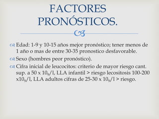 
FACTORES
PRONÓSTICOS.
 Edad: 1-9 y 10-15 años mejor pronóstico; tener menos de
1 año o mas de entre 30-35 pronostico desfavorable.
 Sexo (hombres peor pronóstico).
 Cifra inicial de leucocitos: criterio de mayor riesgo cant.
sup. a 50 x 109/l, LLA infantil > riesgo lecositosis 100-200
x109/l, LLA adultos cifras de 25-30 x 109/l > riesgo.
 