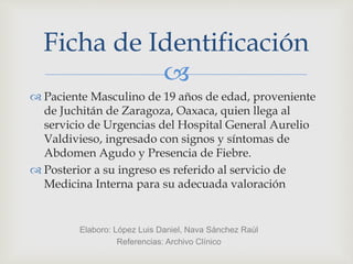 
 Paciente Masculino de 19 años de edad, proveniente
de Juchitán de Zaragoza, Oaxaca, quien llega al
servicio de Urgencias del Hospital General Aurelio
Valdivieso, ingresado con signos y síntomas de
Abdomen Agudo y Presencia de Fiebre.
 Posterior a su ingreso es referido al servicio de
Medicina Interna para su adecuada valoración
Ficha de Identificación
Elaboro: López Luis Daniel, Nava Sánchez Raúl
Referencias: Archivo Clínico
 