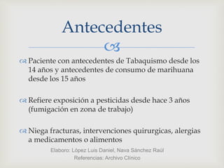 
 Paciente con antecedentes de Tabaquismo desde los
14 años y antecedentes de consumo de marihuana
desde los 15 años
 Refiere exposición a pesticidas desde hace 3 años
(fumigación en zona de trabajo)
 Niega fracturas, intervenciones quirurgicas, alergias
a medicamentos o alimentos
Antecedentes
Elaboro: López Luis Daniel, Nava Sánchez Raúl
Referencias: Archivo Clínico
 