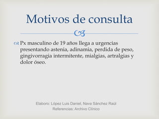
Motivos de consulta
 Px masculino de 19 años llega a urgencias
presentando astenia, adinamia, perdida de peso,
gingivorragia intermitente, mialgias, artralgias y
dolor óseo.
Elaboro: López Luis Daniel, Nava Sánchez Raúl
Referencias: Archivo Clínico
 