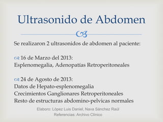 
Se realizaron 2 ultrasonidos de abdomen al paciente:
 16 de Marzo del 2013:
Esplenomegalia, Adenopatías Retroperitoneales
 24 de Agosto de 2013:
Datos de Hepato-esplenomegalia
Crecimientos Ganglionares Retroperitoneales
Resto de estructuras abdomino-pelvicas normales
Ultrasonido de Abdomen
Elaboro: López Luis Daniel, Nava Sánchez Raúl
Referencias: Archivo Clínico
 