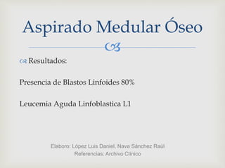 
 Resultados:
Presencia de Blastos Linfoides 80%
Leucemia Aguda Linfoblastica L1
Aspirado Medular Óseo
Elaboro: López Luis Daniel, Nava Sánchez Raúl
Referencias: Archivo Clínico
 