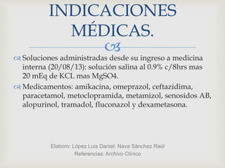 
INDICACIONES
MÉDICAS.
 Soluciones administradas desde su ingreso a medicina
interna (20/08/13): solución salina al 0.9% c/8hrs mas
20 mEq de KCL mas MgSO4.
 Medicamentos: amikacina, omeprazol, ceftazidima,
paracetamol, metoclopramida, metamizol, senosidos AB,
alopurinol, tramadol, fluconazol y dexametasona.
Elaboro: López Luis Daniel, Nava Sánchez Raúl
Referencias: Archivo Clínico
 