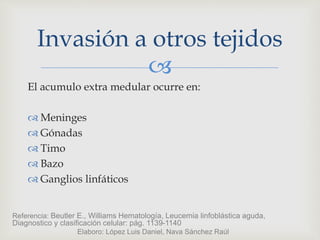 
El acumulo extra medular ocurre en:
 Meninges
 Gónadas
 Timo
 Bazo
 Ganglios linfáticos
Invasión a otros tejidos
Referencia: Beutler E., Williams Hematología, Leucemia linfoblástica aguda,
Diagnostico y clasificación celular: pág. 1139-1140
Elaboro: López Luis Daniel, Nava Sánchez Raúl
 