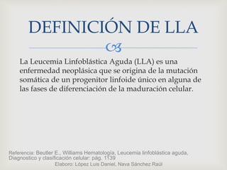 
La Leucemia Linfoblástica Aguda (LLA) es una
enfermedad neoplásica que se origina de la mutación
somática de un progenitor linfoide único en alguna de
las fases de diferenciación de la maduración celular.
DEFINICIÓN DE LLA
Referencia: Beutler E., Williams Hematología, Leucemia linfoblástica aguda,
Diagnostico y clasificación celular: pág. 1139
Elaboro: López Luis Daniel, Nava Sánchez Raúl
 