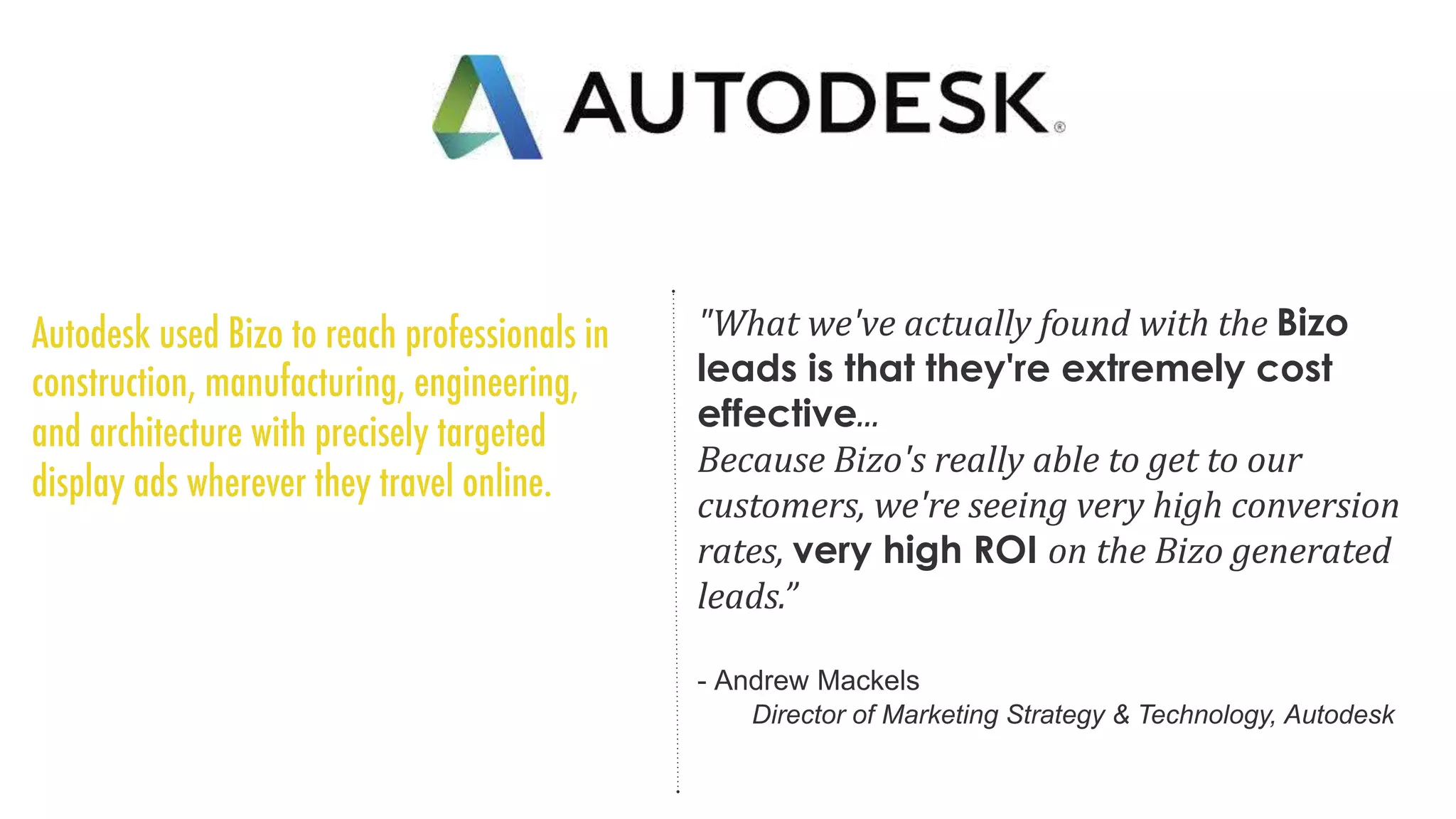 "What we've actually found with the Bizo
leads is that they're extremely cost
effective...
Because Bizo's really able to get to our
customers, we're seeing very high conversion
rates, very high ROI on the Bizo generated
leads.”
- Andrew Mackels
Director of Marketing Strategy & Technology, Autodesk
 
