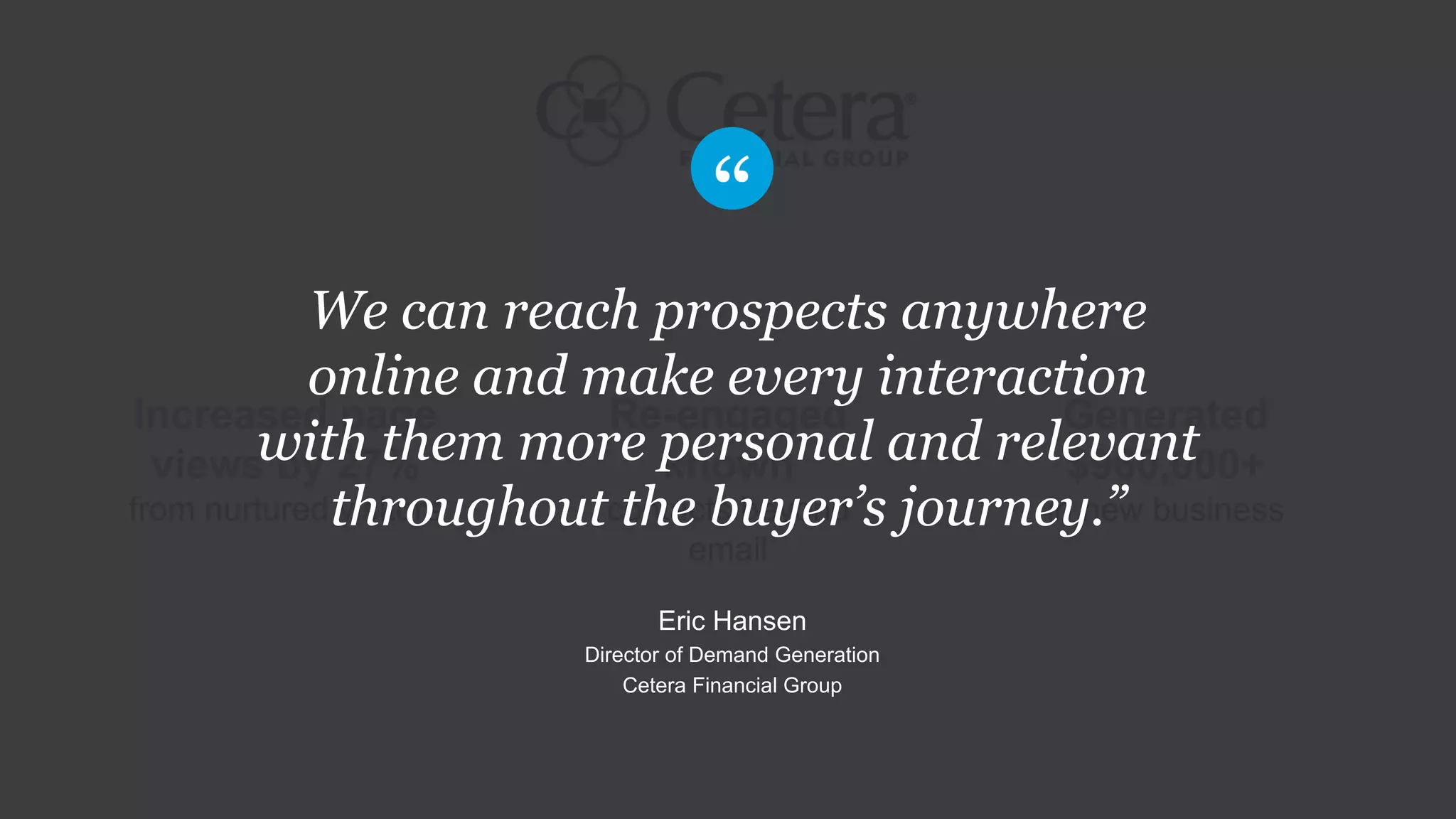 Re-engaged
known
contacts beyond
email
Increased page
views by 27%
from nurtured visitors
Generated
$960,000+
in new business
We can reach prospects anywhere
online and make every interaction
with them more personal and relevant
throughout the buyer’s journey.”
Eric Hansen
Director of Demand Generation
Cetera Financial Group
 