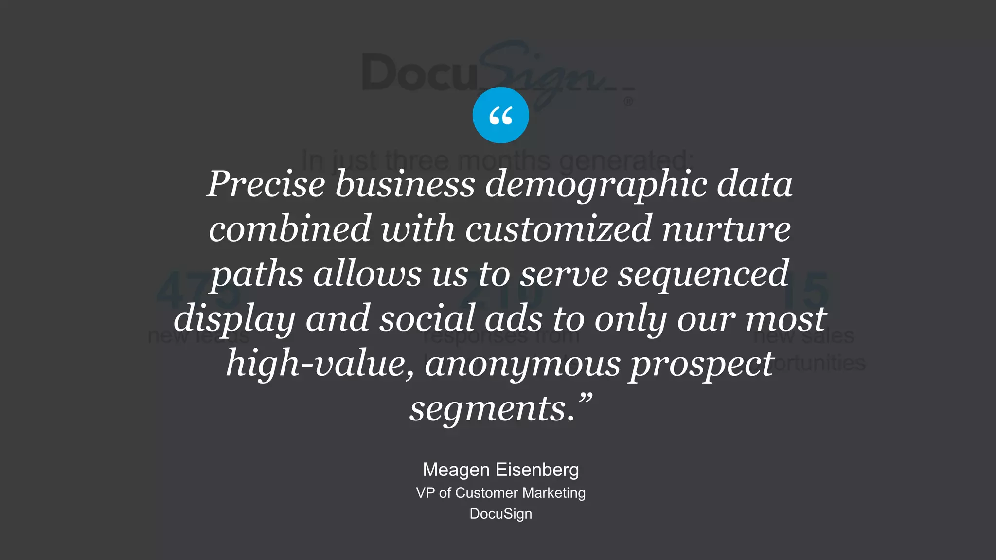In just three months generated:
210
responses from
known contacts
475
new leads
15
new sales
opportunities
Precise business demographic data
combined with customized nurture
paths allows us to serve sequenced
display and social ads to only our most
high-value, anonymous prospect
segments.”
Meagen Eisenberg
VP of Customer Marketing
DocuSign
 