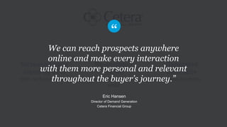 Re-engaged
known
contacts beyond
email
Increased page
views by 27%
from nurtured visitors
Generated
$960,000+
in new business
We can reach prospects anywhere
online and make every interaction
with them more personal and relevant
throughout the buyer’s journey.”
Eric Hansen
Director of Demand Generation
Cetera Financial Group
 