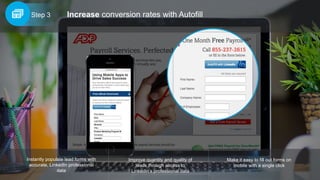 Increase conversion rates with AutofillStep 3
Improve quantity and quality of
leads through access to
LinkedIn’s professional data
Instantly populate lead forms with
accurate, LinkedIn professional
data
Make it easy to fill out forms on
mobile with a single click
 