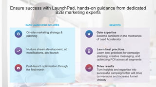 Ensure success with LaunchPad, hands-on guidance from dedicated
B2B marketing experts
EACH LAUNCHPAD INCLUDES BENEFITS
On-site marketing strategy &
planning
Nurture stream development, ad
modifications, and launch
Post-launch optimization through
the first month
Learn best practices
Learn best practices for campaign
planning, creative messaging, and
optimizing ROI across all segments
Gain expertise
Become confident in the mechanics
of Lead Accelerator
Drive results
Turn insights and expertise into
successful campaigns that will drive
conversions and increase funnel
velocity
 