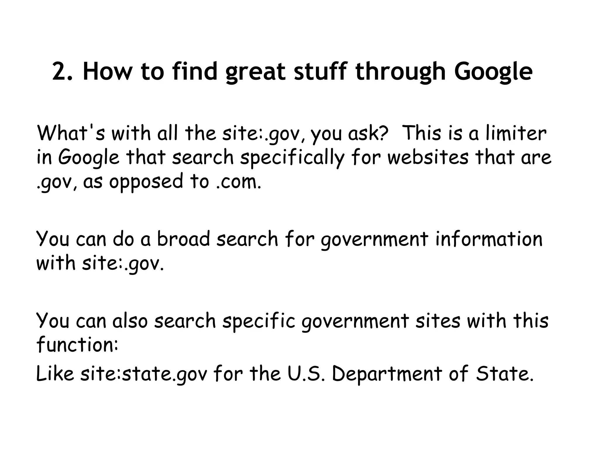 2. How to find great stuff through Google

What's with all the site:.gov, you ask? This is a limiter
in Google that search specifically for websites that are
.gov, as opposed to .com.

You can do a broad search for government information
with site:.gov.

You can also search specific government sites with this
function:
Like site:state.gov for the U.S. Department of State.
 
