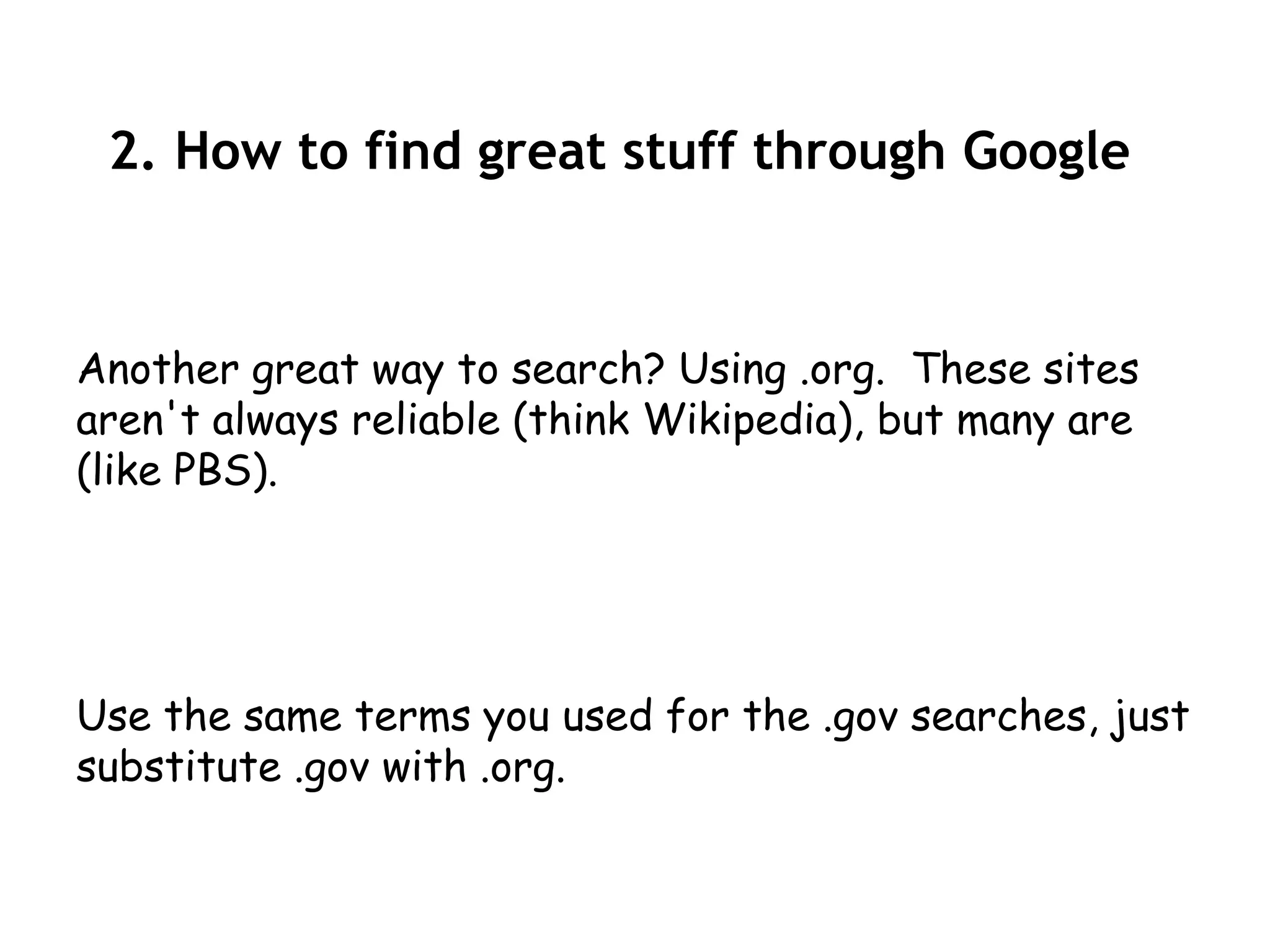 2. How to find great stuff through Google



Another great way to search? Using .org. These sites
aren't always reliable (think Wikipedia), but many are
(like PBS).




Use the same terms you used for the .gov searches, just
substitute .gov with .org.
 