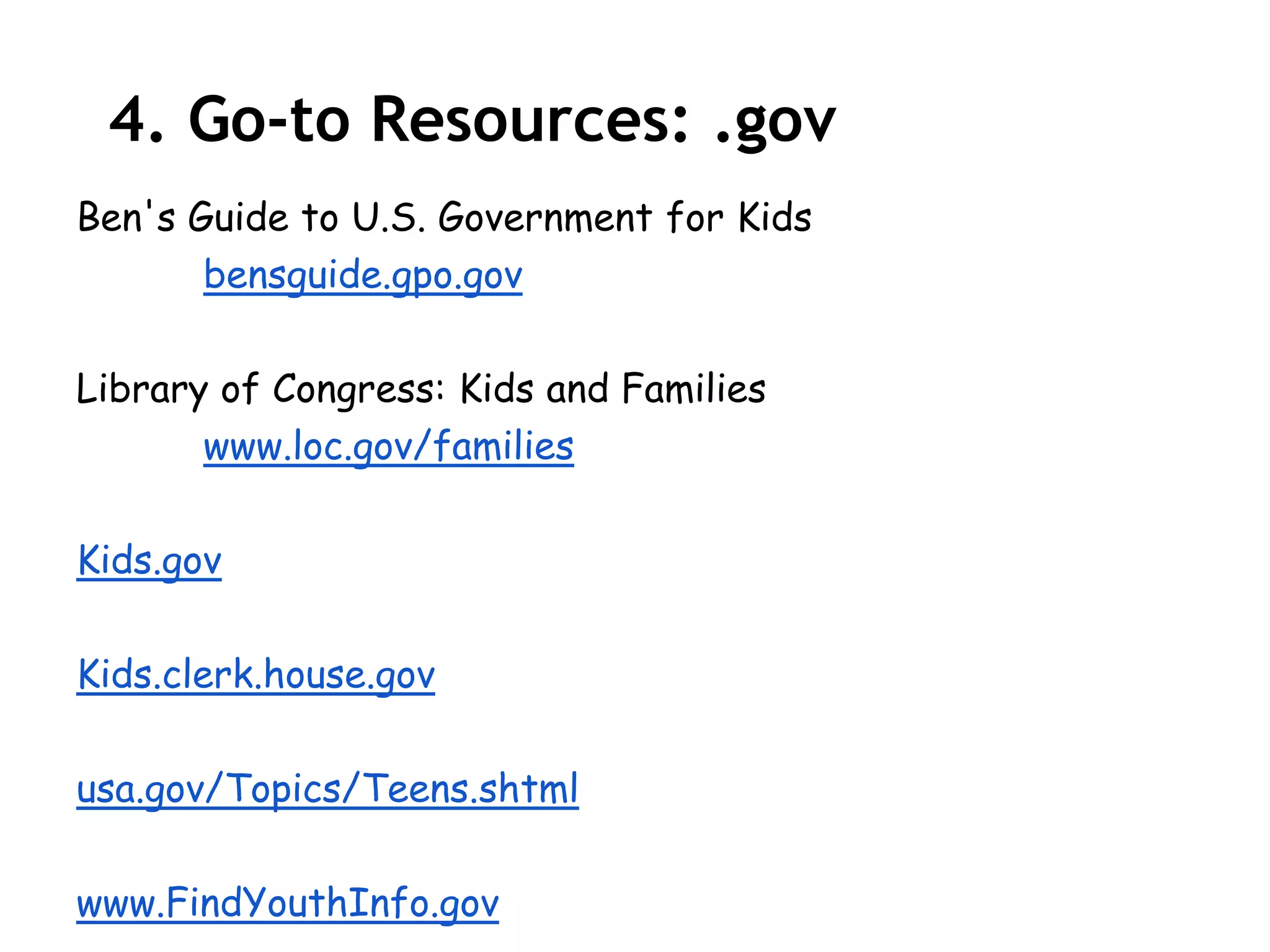 4. Go-to Resources: .gov
Ben's Guide to U.S. Government for Kids
       bensguide.gpo.gov

Library of Congress: Kids and Families
       www.loc.gov/families

Kids.gov

Kids.clerk.house.gov

usa.gov/Topics/Teens.shtml

www.FindYouthInfo.gov
 