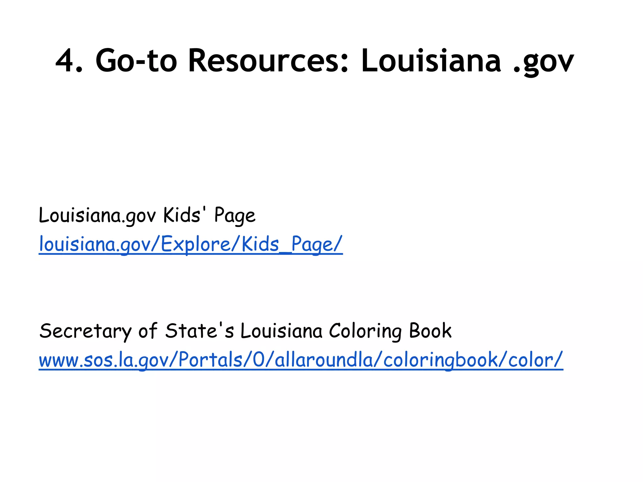 4. Go-to Resources: Louisiana .gov



Louisiana.gov Kids' Page
louisiana.gov/Explore/Kids_Page/



Secretary of State's Louisiana Coloring Book
www.sos.la.gov/Portals/0/allaroundla/coloringbook/color/
 