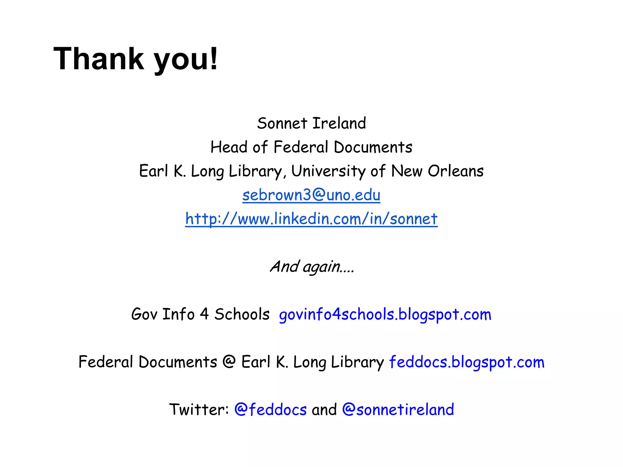 Thank you!
                        Sonnet Ireland
                  Head of Federal Documents
        Earl K. Long Library, University of New Orleans
                      sebrown3@uno.edu
              http://www.linkedin.com/in/sonnet


                         And again....

       Gov Info 4 Schools govinfo4schools.blogspot.com


 Federal Documents @ Earl K. Long Library feddocs.blogspot.com


            Twitter: @feddocs and @sonnetireland
 