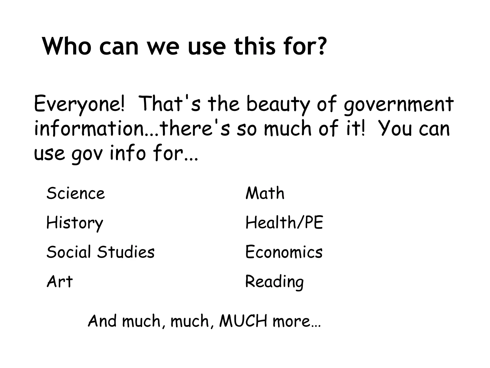 Who can we use this for?

Everyone! That's the beauty of government
information...there's so much of it! You can
use gov info for...
 Science                Math
 History                Health/PE
 Social Studies         Economics
 Art                    Reading

       And much, much, MUCH more…
 
