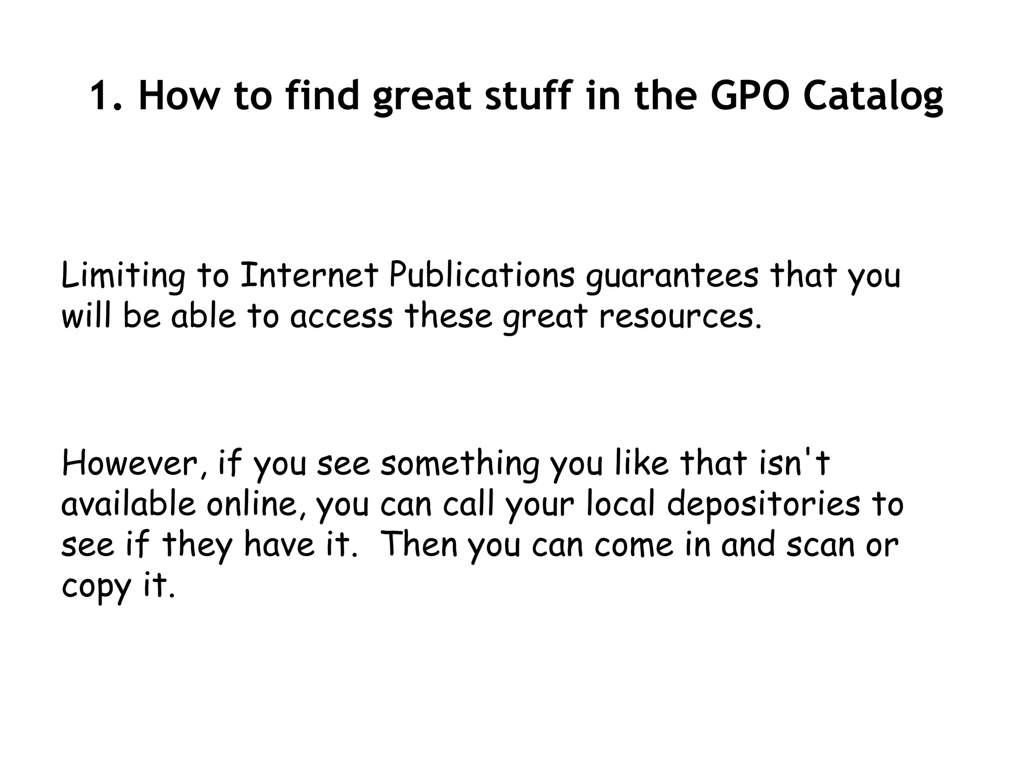 1. How to find great stuff in the GPO Catalog



Limiting to Internet Publications guarantees that you
will be able to access these great resources.



However, if you see something you like that isn't
available online, you can call your local depositories to
see if they have it. Then you can come in and scan or
copy it.
 