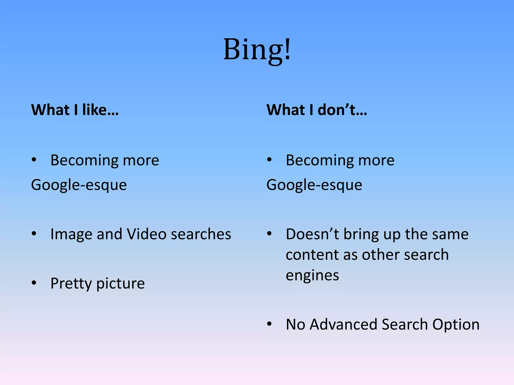 Bing!
What I like…                 What I don’t…

• Becoming more              • Becoming more
Google-esque                 Google-esque

• Image and Video searches   • Doesn’t bring up the same
                               content as other search
• Pretty picture               engines

                             • No Advanced Search Option
 