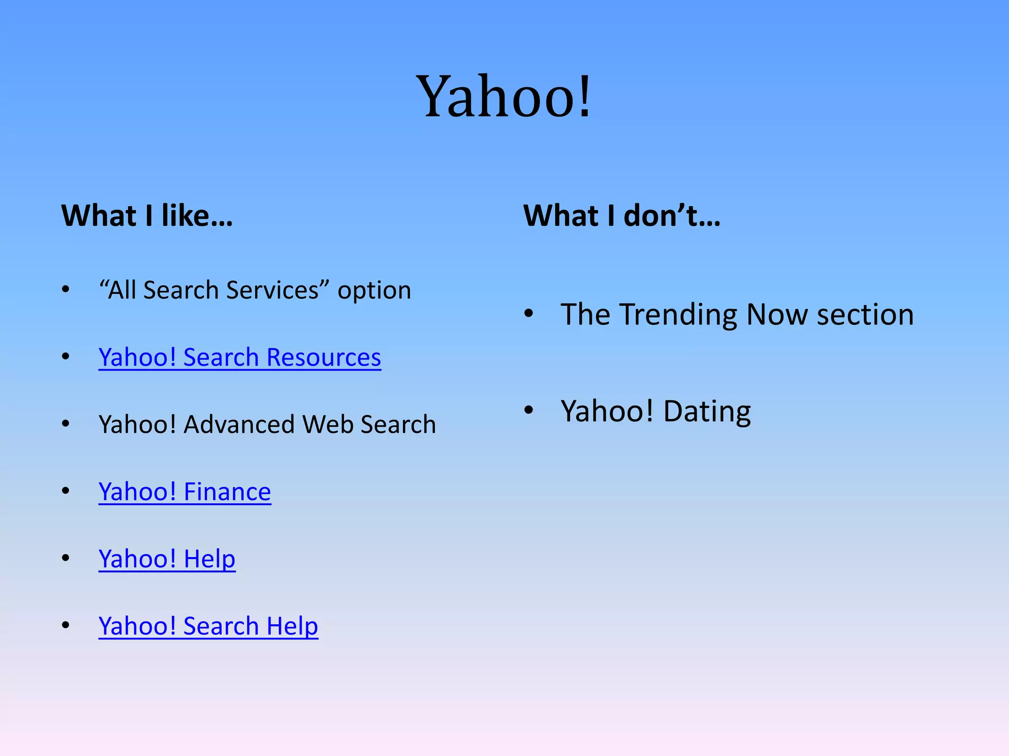 Yahoo!
What I like…                        What I don’t…

• “All Search Services” option
                                    • The Trending Now section
• Yahoo! Search Resources

• Yahoo! Advanced Web Search        • Yahoo! Dating

• Yahoo! Finance

• Yahoo! Help

• Yahoo! Search Help
 