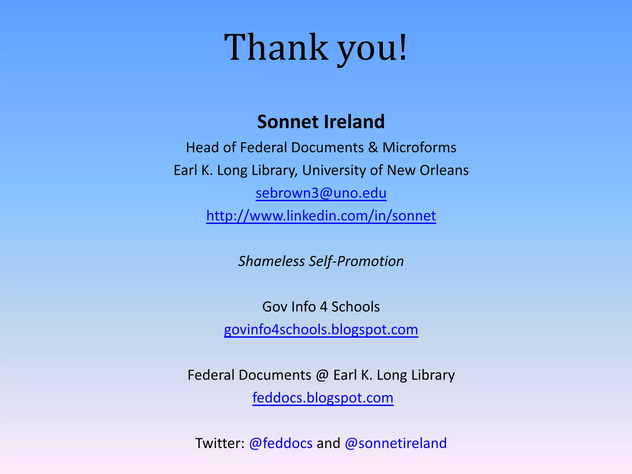 Thank you!
             Sonnet Ireland
  Head of Federal Documents & Microforms
Earl K. Long Library, University of New Orleans
              sebrown3@uno.edu
      http://www.linkedin.com/in/sonnet

          Shameless Self-Promotion

              Gov Info 4 Schools
        govinfo4schools.blogspot.com

  Federal Documents @ Earl K. Long Library
            feddocs.blogspot.com

   Twitter: @feddocs and @sonnetireland
 