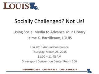 Socially Challenged? Not Us!
Using Social Media to Advance Your Library
Jaime K. Barrilleaux, LOUIS
LLA 2015 Annual Conference
Thursday, March 26, 2015
11:00 – 11:45 AM
Shreveport Convention Center Room 206
 