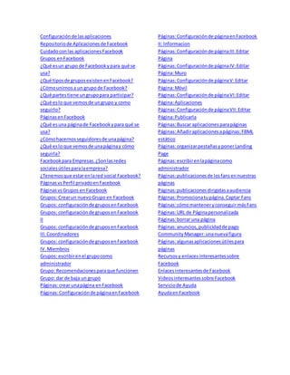 Configuración de las aplicaciones 
Repositorio de Aplicaciones de Facebook 
Cuidado con las aplicaciones Facebook 
Grupos en Facebook 
¿Qué es un grupo de Facebook y para qué se 
usa? 
¿Qué tipos de grupos existen en Facebook? 
¿Cómo unirnos a un grupo de Facebook? 
¿Qué partes tiene un grupo para participar? 
¿Qué es lo que vemos de un grupo y como 
seguirlo? 
Páginas en Facebook 
¿Qué es una página de Facebook y para qué se 
usa? 
¿Cómo hacernos seguidores de una página? 
¿Qué es lo que vemos de una página y cómo 
seguirla? 
Facebook para Empresas. ¿Son las redes 
sociales útiles para la empresa? 
¿Tenemos que estar en la red social Facebook? 
Páginas vs Perfil privado en Facebook 
Páginas vs Grupos en Facebook 
Grupos: Crear un nuevo Grupo en Facebook 
Grupos: configuración de grupos en Facebook 
Grupos: configuración de grupos en Facebook 
II 
Grupos: configuración de grupos en Facebook 
III. Coordinadores 
Grupos: configuración de grupos en Facebook 
IV. Miembros 
Grupos: escribir en el grupo como 
administrador 
Grupo: Recomendaciones para que funcionen 
Grupo: dar de baja un grupo 
Páginas: crear una página en Facebook 
Páginas: Configuración de página en Facebook 
Páginas: Configuración de página en Facebook 
II: Informacion 
Páginas: Configuración de página III: Editar 
Página 
Páginas: Configuración de página IV: Editar 
Página: Muro 
Páginas: Configuración de página V: Editar 
Página: Móvil 
Páginas: Configuración de página VI: Editar 
Página: Aplicaciones 
Páginas: Configuración de página VII: Editar 
Página: Publicarla 
Páginas: Buscar aplicaciones para páginas 
Páginas: Añadir aplicaciones a páginas: FBML 
estático 
Páginas: organizar pestañas y poner Landing 
Page 
Páginas: escribir en la página como 
administrador 
Páginas: publicaciones de los fans en nuestras 
páginas 
Páginas: publicaciones dirigidas a audiencia 
Páginas: Promociona tu página. Captar Fans 
Páginas: cómo mantener y conseguir más Fans 
Páginas: URL de Página personalizada 
Páginas: borrar una página 
Páginas: anuncios, publicidad de pago 
Community Manager: una nueva figura 
Páginas: algunas aplicaciones útiles para 
páginas 
Recursos y enlaces interesantes sobre 
Facebook 
Enlaces interesantes de Facebook 
Videos interesantes sobre Facebook 
Servicio de Ayuda 
Ayuda en Facebook 
 