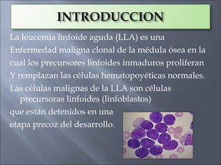 La leucemia linfoide aguda (LLA) es una
Enfermedad maligna clonal de la médula ósea en la
cual los precursores linfoides inmaduros proliferan
Y remplazan las células hematopoyéticas normales.
Las células malignas de la LLA son células
   precursoras linfoides (linfoblastos)
que están detenidos en una
etapa precoz del desarrollo.
 