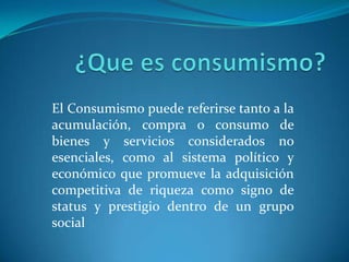 ¿Que es consumismo?El Consumismo puede referirse tanto a la acumulación, compra o consumo de bienes y servicios considerados no esenciales, como al sistema político y económico que promueve la adquisición competitiva de riqueza como signo de status y prestigio dentro de un grupo social
