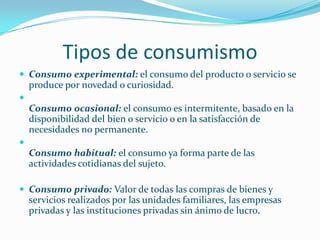 Tipos de consumismoConsumo experimental: el consumo del producto o servicio se produce por novedad o curiosidad.Consumo ocasional: el consumo es intermitente, basado en la disponibilidad del bien o servicio o en la satisfacción de necesidades no permanente.Consumo habitual: el consumo ya forma parte de las actividades cotidianas del sujeto.Consumo privado: Valor de todas las compras de bienes y servicios realizados por las unidades familiares, las empresas privadas y las instituciones privadas sin ánimo de lucro.