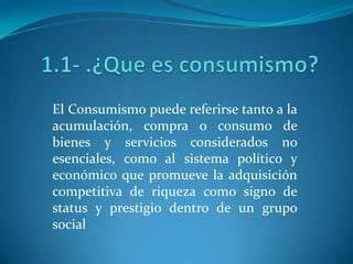 1.1- .¿Que es consumismo? El Consumismo puede referirse tanto a la acumulación, compra o consumo de bienes y servicios considerados no esenciales, como al sistema político y económico que promueve la adquisición competitiva de riqueza como signo de status y prestigio dentro de un grupo social 