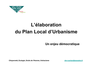 Niveau                                       Indicateur
                                 d’action               Financement           de succès




              L’élaboration
        du Plan Local d’Urbanisme

                                               Un enjeu démocratique




Citoyenneté, Ecologie, Droits de l’Homme, Antiracisme             dnv-cachan@wanadoo.fr
 