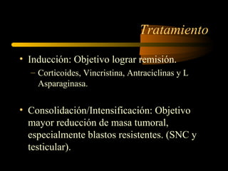 Tratamiento

• Inducción: Objetivo lograr remisión.
  – Corticoides, Vincristina, Antraciclinas y L
    Asparaginasa.


• Consolidación/Intensificación: Objetivo
  mayor reducción de masa tumoral,
  especialmente blastos resistentes. (SNC y
  testicular).
 
