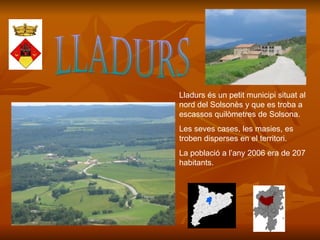 LLADURS Lladurs és un petit municipi situat al nord del Solsonès y que es troba a escassos quilòmetres de Solsona. Les seves cases, les masies, es troben disperses en el territori. La població a l’any 2006 era de 207 habitants. 