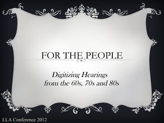 FOR THE PEOPLE
                    Digitizing Hearings 
                 from the 60s, 70s and 80s



LLA Conference 2012
 