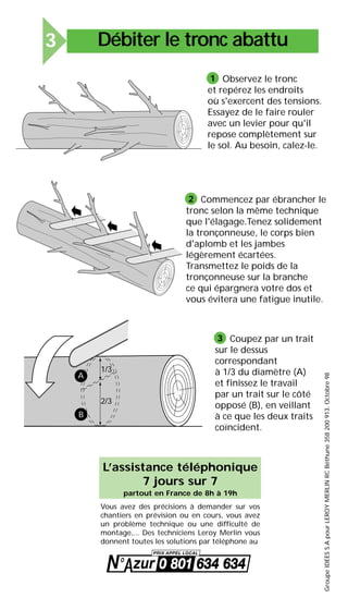 Observez le tronc
et repérez les endroits
où s'exercent des tensions.
Essayez de le faire rouler
avec un levier pour qu'il
repose complètement sur
le sol. Au besoin, calez-le.
1
Commencez par ébrancher le
tronc selon la même technique
que l'élagage.Tenez solidement
la tronçonneuse, le corps bien
d'aplomb et les jambes
légèrement écartées.
Transmettez le poids de la
tronçonneuse sur la branche
ce qui épargnera votre dos et
vous évitera une fatigue inutile.
2
1/3
2/3
A
B
Coupez par un trait
sur le dessus
correspondant
à 1/3 du diamètre (A)
et finissez le travail
par un trait sur le côté
opposé (B), en veillant
à ce que les deux traits
coïncident.
3
GroupeIDEESS.ApourLEROYMERLINRCBéthune358200913.Octobre98
L’assistance téléphonique
7 jours sur 7
partout en France de 8h à 19h
Vous avez des précisions à demander sur vos
chantiers en prévision ou en cours, vous avez
un problème technique ou une difficulté de
montage,... Des techniciens Leroy Merlin vous
donnent toutes les solutions par téléphone au
Débiter le tronc abattu3
 
