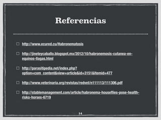 Referencias
http://www.ecured.cu/Habronematosis
http://jineteycaballo.blogspot.mx/2012/10/habronemosis-cutanea-en-
equinos-llagas.html
http://parasitipedia.net/index.php?
option=com_content&view=article&id=3151&Itemid=477
http://www.veterinaria.org/revistas/redvet/n111113/111306.pdf
http://stablemanagement.com/article/habronema-houseﬂies-pose-health-
risks-horses-6719
14
 
