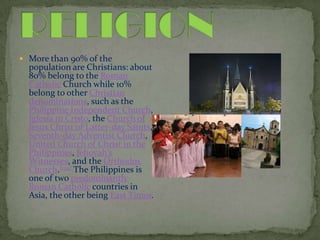 RELIGIONMore than 90% of the population are Christians: about 80% belong to the Roman Catholic Church while 10% belong to other Christian denominations, such as the Philippine Independent Church, Iglesiani Cristo, the Church of Jesus Christ of Latter-day Saints, Seventh-day Adventist Church, United Church of Christ in the Philippines, Jehovah's Witnesses, and the Orthodox Church.[134] The Philippines is one of two predominantly Roman Catholic countries in Asia, the other being East Timor.