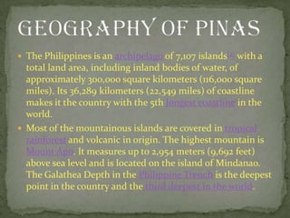 The Philippines is an archipelago of 7,107 islands[2] with a total land area, including inland bodies of water, of approximately 300,000 square kilometers (116,000 square miles). Its 36,289 kilometers (22,549 miles) of coastline makes it the country with the 5th longest coastline in the world.Most of the mountainous islands are covered in tropical rainforest and volcanic in origin. The highest mountain is Mount Apo. It measures up to 2,954 meters (9,692 feet) above sea level and is located on the island of Mindanao. The Galathea Depth in the Philippine Trench is the deepest point in the country and the third deepest in the world.GEOGRAPHY OF PINAS