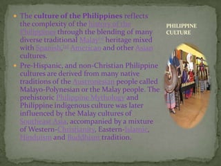 The culture of the Philippines reflects the complexity of the history of the Philippines through the blending of many diverse traditional Malay[1] heritage mixed with Spanish,[2]American and other Asian cultures.Pre-Hispanic, and non-Christian Philippine cultures are derived from many native traditions of the Austronesian people called Malayo-Polynesian or the Malay people. The prehistoric Philippine Mythology and Philippine indigenous culture was later influenced by the Malay cultures of Southeast Asia, accompanied by a mixture of Western-Christianity, Eastern-Islamic, Hinduism and Buddhismtradition.PHILIPPINE CULTURE