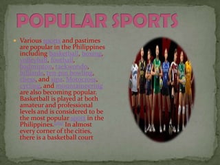 POPULAR SPORTS Various sports and pastimes are popular in the Philippines including basketball, boxing, volleyball, football, badminton, taekwondo, billiards, ten-pin bowling, chess, and sipa. Motocross, cycling, and mountaineering are also becoming popular. Basketball is played at both amateur and professional levels and is considered to be the most popular sport in the Philippines.[182] In almost every corner of the cities, there is a basketball court